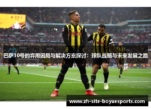 巴萨10号的弃用困局与解决方案探讨：球队战略与未来发展之路