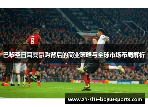 巴黎圣日耳曼豪购背后的商业策略与全球市场布局解析 巴黎圣日耳曼豪购背后的商业策略与全球市场布局解析
