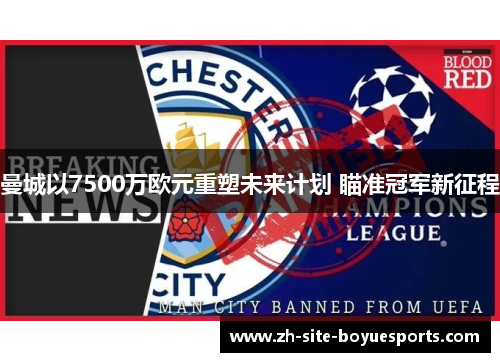 曼城以7500万欧元重塑未来计划 瞄准冠军新征程 曼城以7500万欧元重塑未来计划 瞄准冠军新征程