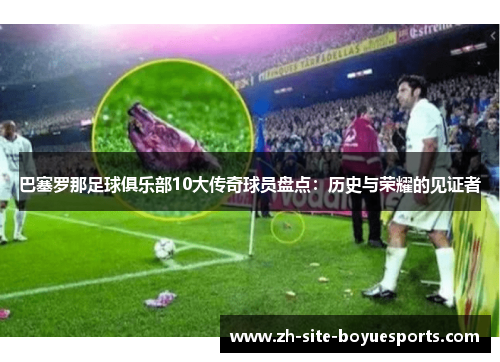 巴塞罗那足球俱乐部10大传奇球员盘点：历史与荣耀的见证者