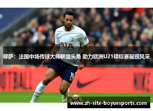 穆萨:法国中场传球大师崭露头角 助力欧洲U21锦标赛展现风采 穆萨:法国中场传球大师崭露头角 助力欧洲U21锦标赛展现风采