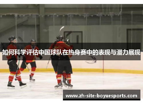 如何科学评估中国球队在热身赛中的表现与潜力展现