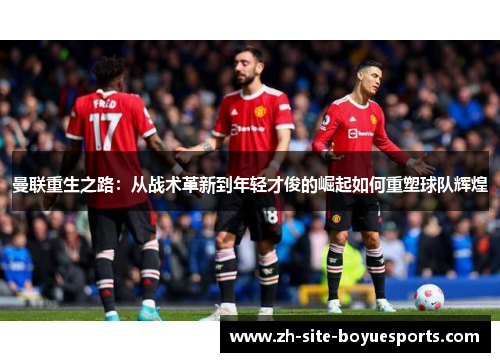 曼联重生之路：从战术革新到年轻才俊的崛起如何重塑球队辉煌