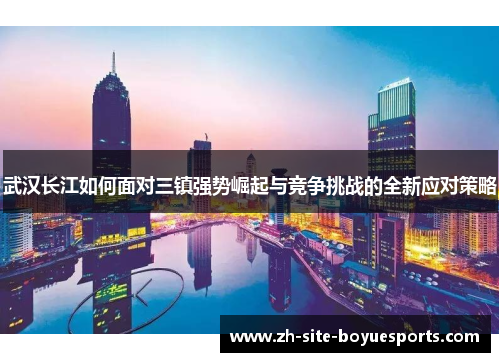 武汉长江如何面对三镇强势崛起与竞争挑战的全新应对策略 武汉长江如何面对三镇强势崛起与竞争挑战的全新应对策略