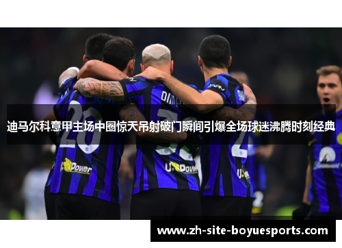 迪马尔科意甲主场中圈惊天吊射破门瞬间引爆全场球迷沸腾时刻经典 迪马尔科意甲主场中圈惊天吊射破门瞬间引爆全场球迷沸腾时刻经典