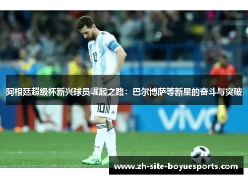 阿根廷超级杯新兴球员崛起之路：巴尔博萨等新星的奋斗与突破