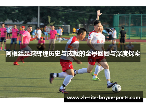 阿根廷足球辉煌历史与成就的全景回顾与深度探索