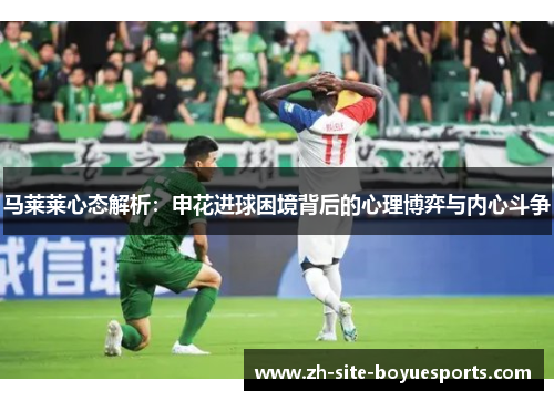 马莱莱心态解析:申花进球困境背后的心理博弈与内心斗争 马莱莱心态解析:申花进球困境背后的心理博弈与内心斗争