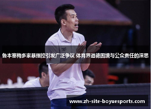 鲁本塞梅多家暴指控引发广泛争议 体育界道德困境与公众责任的深思 鲁本塞梅多家暴指控引发广泛争议 体育界道德困境与公众责任的深思